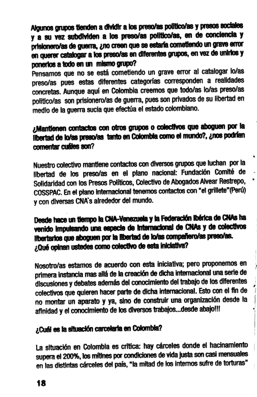 mnumw-m-ummymm ¥ & su vez subdividen a los preso/es politico/as, en de conclencia y prisionero/as de guerma, 410 creen que se estara comatiendo LN grave emor ‘en querer catalogar  los presoas en diferentes grupos, en vez de unirios y ponerios 2 1000 en un_ mismo grupo?  Pensamos que no se esth cometiendo un grave error al catalogar lo/as preso/as pues estas diferentes categorias comesponden a realidades concretas. Aunque aqui en Colombia creemos que todo/as lofas preso/as politico/as son prisionero/as de guerra, pues son privados de su fibertad en medio de la guerra sucia que efectia el estado colombiano.  mmmmmommmwh ibertad de kvas preso/as tanto en Colombia como of mundo?, ¢nos podran ‘comenttar cuiles son?  Nuestro colectivo mantiene contactos con diversos grupos que fuchan por la  libertad de los preso/as en el plano nacional: Fundacién Comité de - Solidaridad con los Presos Politicos, Colectivo de Abogados Alvear Restrepo,  COSSPAC. En el ptano interacional tenemos contactos con *el grillete”(Pert) ’y con diversas CNA’s alrededor del mundo.  Desde hace un tiempo la CNA-Venezuela y la Federacin Ibérica do CNAs ha venido impulsando una especie de intsmacional de CNAS y de colectivos Iibertarios que aboguen por la Mertad de lo/as compafiero/as presa/as. £Qué opinan ustedes como colectivo de esta iniclativa?  Nosotro/as estamos de acuerdo con esta iniciativa; pero proponemos en primera instancia mas all de la creacién de dicha intemacional una serie de discusiones y debates ademés del conocimiento del trabajo de los diferentes.  colectivos que quieren hacer parte de dicha intemacional. Esto con el fin de |  no montar un aparato y ya, sino de construlr una organizacin desde la afinidad y el conocimiento de los diversos trabajos...desde abajof!! «  ¢Cufi es la situacitn carceleria en Colombla?  La situacién en Colombla es critica: hay crceles donde el hacinamiento supera el 200%, los mitines por condiciones de vida justa son casi mensuales. en las distintas cérceles del pafs, “la mitad de los intemos sufre de torturas”  18 